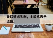 问鼎下载-曼联遭遇失利，主教练表示遗憾。