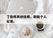 问鼎官网-丁俊晖再创佳绩，刷新个人纪录。