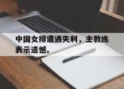 问鼎官网-中国女排遭遇失利，主教练表示遗憾。