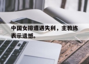 问鼎娱乐-中国女排遭遇失利，主教练表示遗憾。