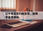 问鼎娱乐-辽宁男篮签约新东家，新赛季备受期待。