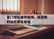 问鼎官网-豪门球队强势登场，斩获胜利如虹荣光叠加
