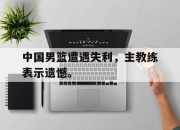 问鼎网站-中国男篮遭遇失利，主教练表示遗憾。