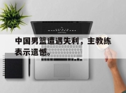 问鼎网站-中国男篮遭遇失利，主教练表示遗憾。