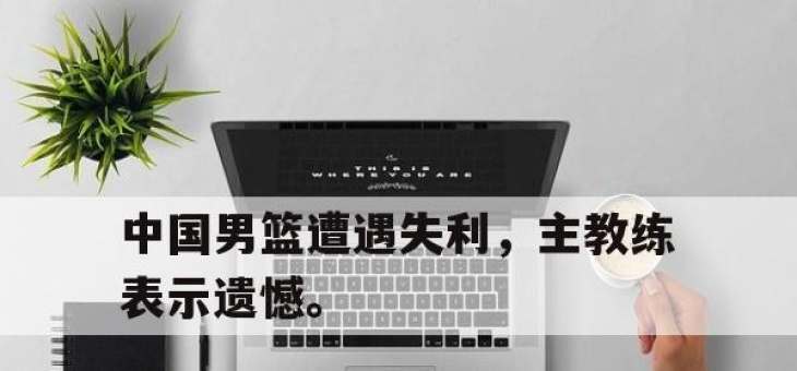 问鼎网站-中国男篮遭遇失利，主教练表示遗憾。
