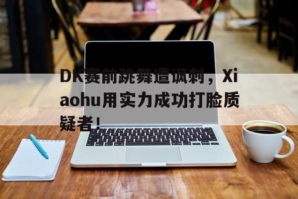 DK赛前跳舞遭讽刺，Xiaohu用实力成功打脸质疑者！